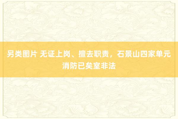 另类图片 无证上岗、擅去职责，石景山四家单元消防已矣室非法