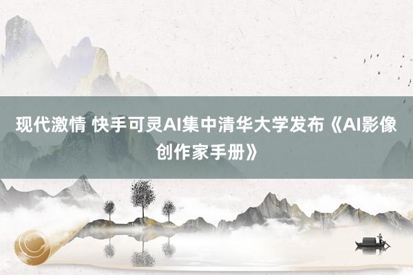 现代激情 快手可灵AI集中清华大学发布《AI影像创作家手册》