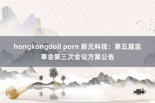 hongkongdoll porn 新元科技：第五届监事会第三次会议方案公告