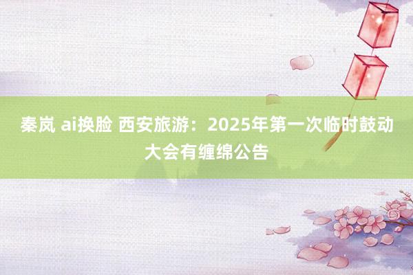 秦岚 ai换脸 西安旅游：2025年第一次临时鼓动大会有缠绵公告