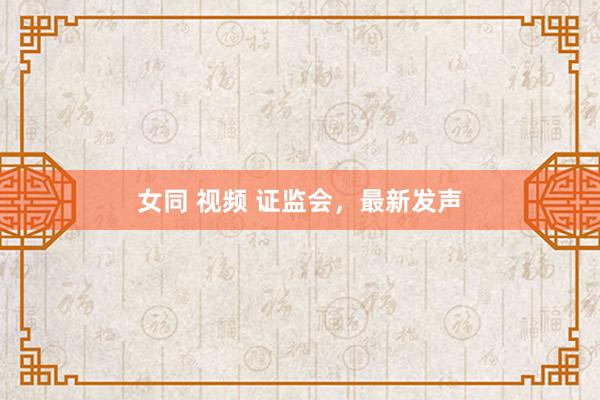 女同 视频 证监会，最新发声