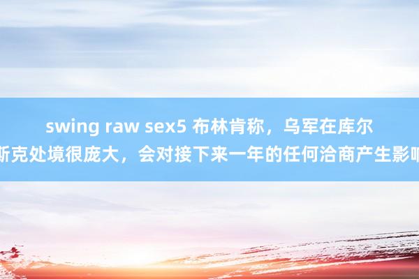 swing raw sex5 布林肯称，乌军在库尔斯克处境很庞大，会对接下来一年的任何洽商产生影响