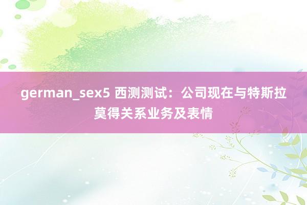 german_sex5 西测测试：公司现在与特斯拉莫得关系业务及表情