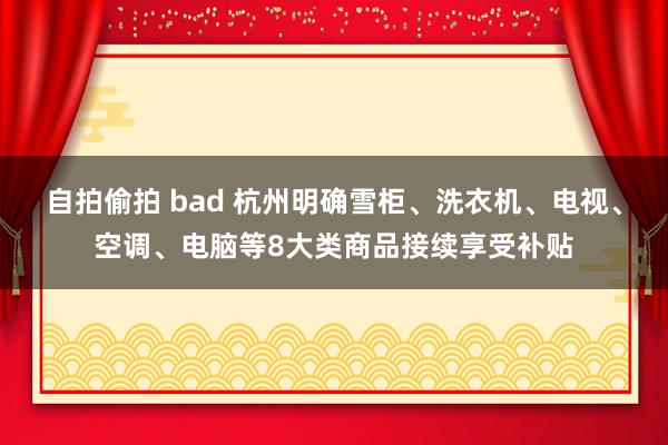 自拍偷拍 bad 杭州明确雪柜、洗衣机、电视、空调、电脑等8大类商品接续享受补贴