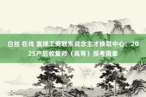 白丝 在线 寰球工商联东说念主才换取中心：2025产后收复师（高等）报考简章