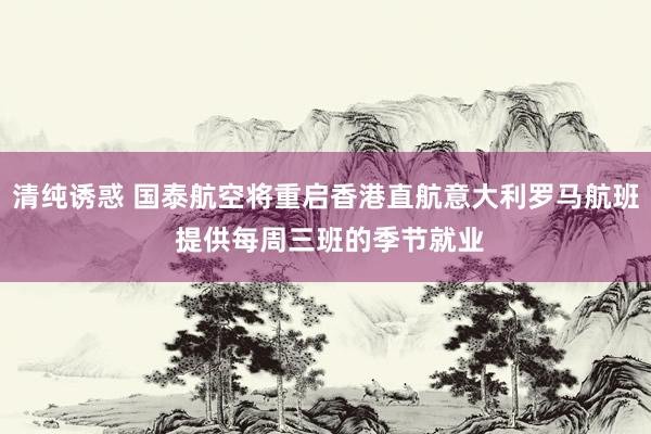 清纯诱惑 国泰航空将重启香港直航意大利罗马航班 提供每周三班的季节就业