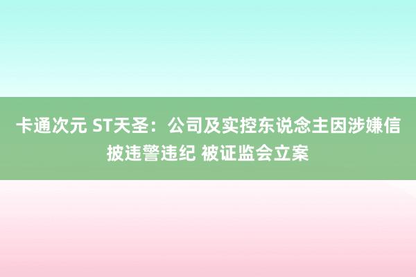 卡通次元 ST天圣：公司及实控东说念主因涉嫌信披违警违纪 被证监会立案