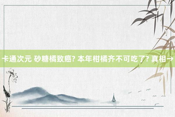 卡通次元 砂糖橘致癌? 本年柑橘齐不可吃了? 真相→