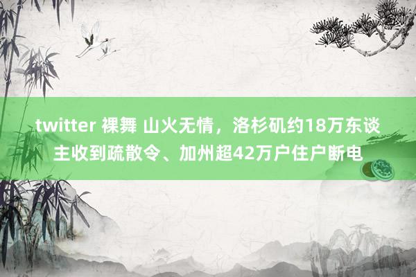 twitter 裸舞 山火无情，洛杉矶约18万东谈主收到疏散令、加州超42万户住户断电