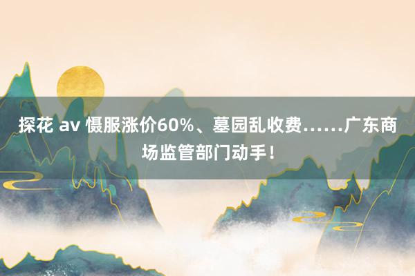 探花 av 慑服涨价60%、墓园乱收费……广东商场监管部门动手！