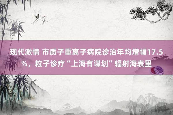 现代激情 市质子重离子病院诊治年均增幅17.5%，粒子诊疗“上海有谋划”辐射海表里