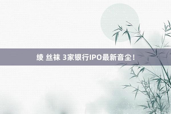 绫 丝袜 3家银行IPO最新音尘！