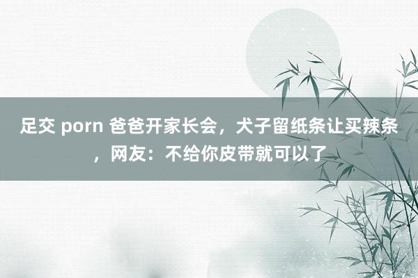 足交 porn 爸爸开家长会，犬子留纸条让买辣条，网友：不给你皮带就可以了