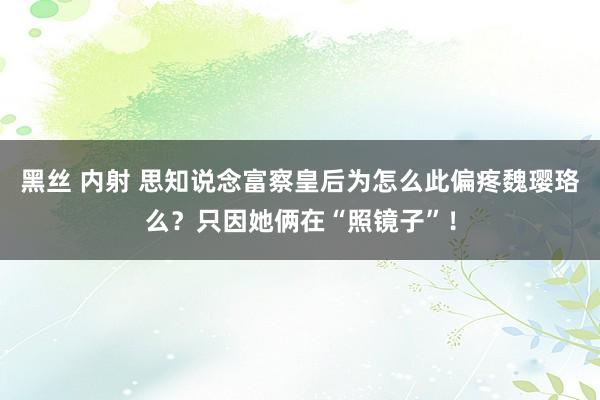 黑丝 内射 思知说念富察皇后为怎么此偏疼魏璎珞么？只因她俩在“照镜子”！