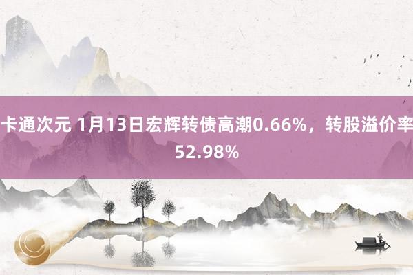 卡通次元 1月13日宏辉转债高潮0.66%，转股溢价率52.98%