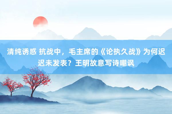 清纯诱惑 抗战中，毛主席的《论执久战》为何迟迟未发表？王明故意写诗嘲讽