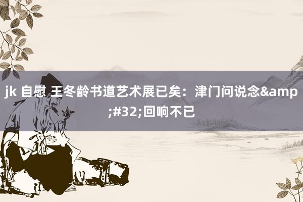 jk 自慰 王冬龄书道艺术展已矣：津门问说念&#32;回响不已