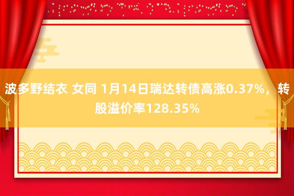 波多野结衣 女同 1月14日瑞达转债高涨0.37%，转股溢价率128.35%