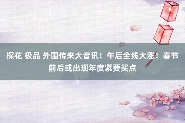 探花 极品 外围传来大音讯！午后全线大涨！春节前后或出现年度紧要买点