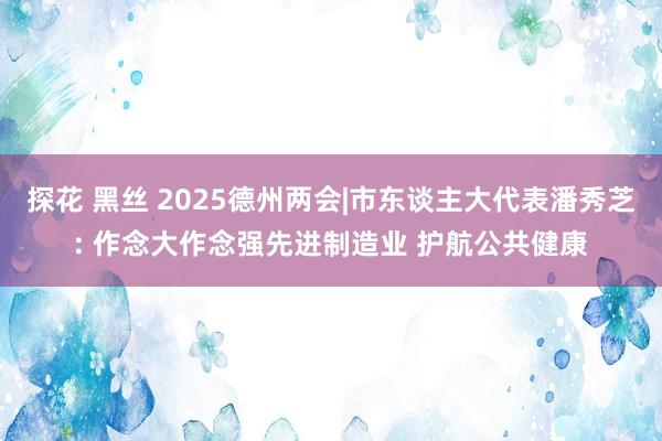 探花 黑丝 2025德州两会|市东谈主大代表潘秀芝: 作念大作念强先进制造业 护航公共健康