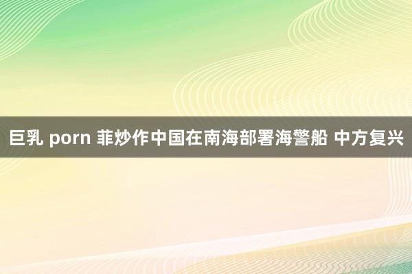 巨乳 porn 菲炒作中国在南海部署海警船 中方复兴