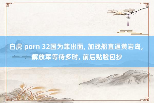 白虎 porn 32国为菲出面， 加战船直逼黄岩岛， 解放军等待多时， 前后贴脸包抄