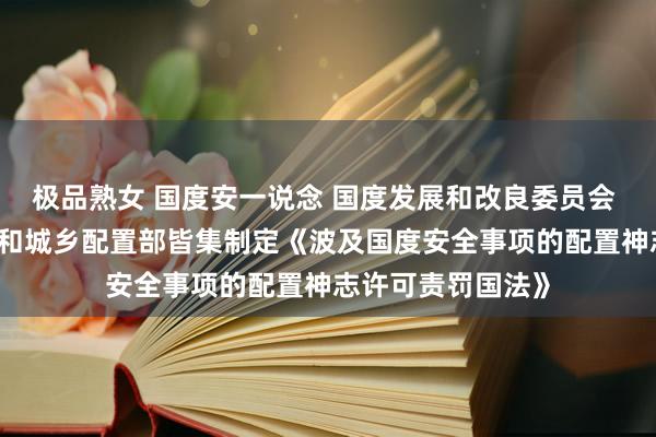 极品熟女 国度安一说念 国度发展和改良委员会 当然资源部 住房和城乡配置部皆集制定《波及国度安全事项的配置神志许可责罚国法》