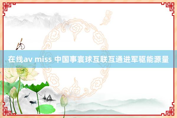 在线av miss 中国事寰球互联互通进军驱能源量