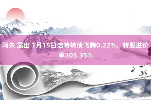 阿朱 露出 1月15日洁特转债飞腾0.22%，转股溢价率305.35%