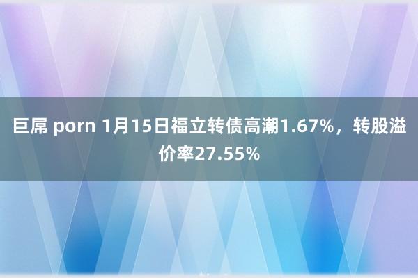 巨屌 porn 1月15日福立转债高潮1.67%，转股溢价率27.55%