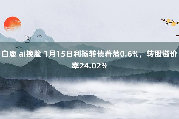 白鹿 ai换脸 1月15日利扬转债着落0.6%，转股溢价率24.02%