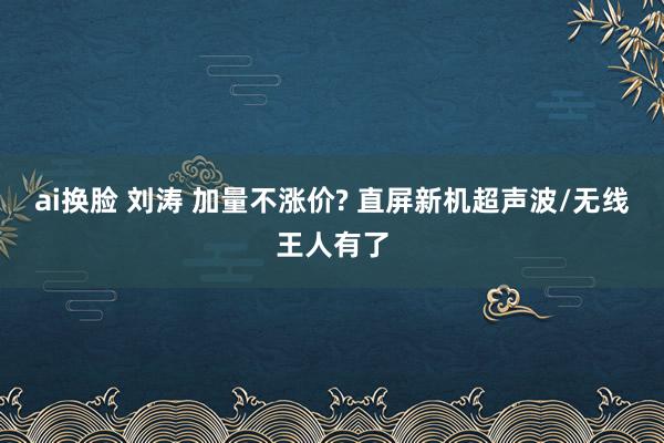 ai换脸 刘涛 加量不涨价? 直屏新机超声波/无线王人有了