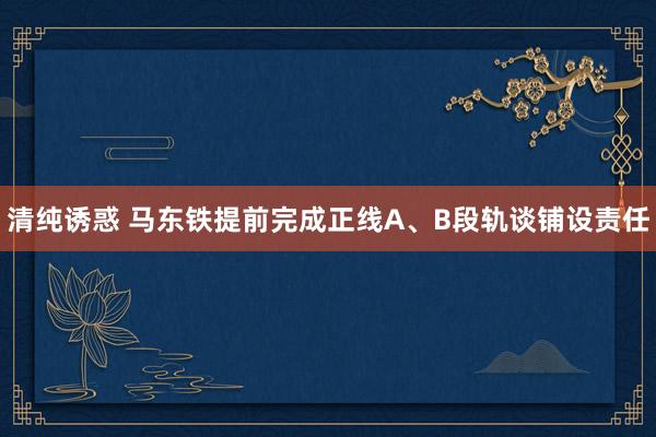 清纯诱惑 马东铁提前完成正线A、B段轨谈铺设责任