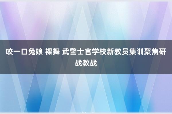 咬一口兔娘 裸舞 武警士官学校新教员集训聚焦研战教战