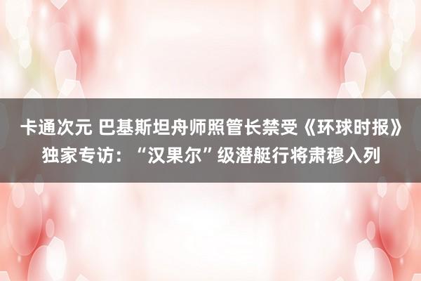 卡通次元 巴基斯坦舟师照管长禁受《环球时报》独家专访：“汉果尔”级潜艇行将肃穆入列