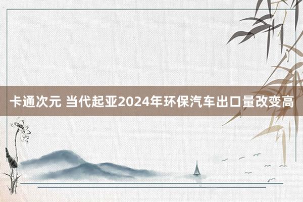 卡通次元 当代起亚2024年环保汽车出口量改变高