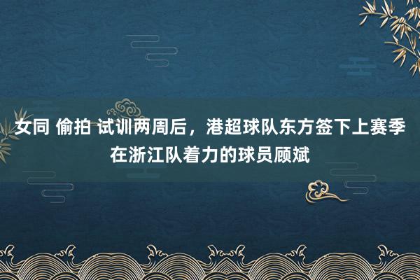 女同 偷拍 试训两周后，港超球队东方签下上赛季在浙江队着力的球员顾斌