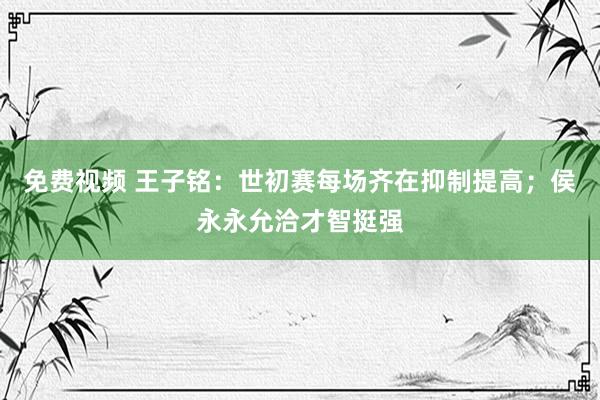 免费视频 王子铭：世初赛每场齐在抑制提高；侯永永允洽才智挺强