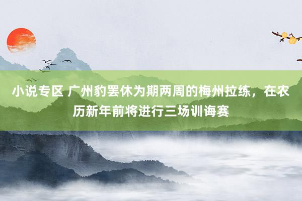 小说专区 广州豹罢休为期两周的梅州拉练，在农历新年前将进行三场训诲赛