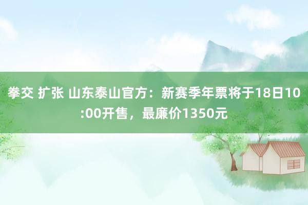 拳交 扩张 山东泰山官方：新赛季年票将于18日10:00开售，最廉价1350元