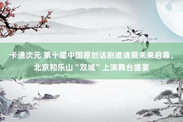 卡通次元 第十届中国原创话剧邀请展未来启幕，北京和乐山“双城”上演舞台盛宴